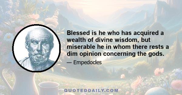 Blessed is he who has acquired a wealth of divine wisdom, but miserable he in whom there rests a dim opinion concerning the gods.