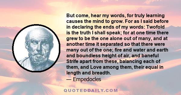 But come, hear my words, for truly learning causes the mind to grow. For as I said before in declaring the ends of my words: Twofold is the truth I shall speak; for at one time there grew to be the one alone out of