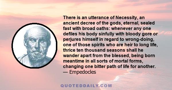 There is an utterance of Necessity, an ancient decree of the gods, eternal, sealed fast with broad oaths: whenever any one defiles his body sinfully with bloody gore or perjures himself in regard to wrong-doing, one of