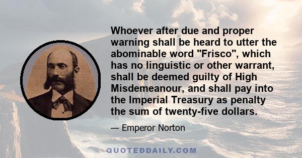 Whoever after due and proper warning shall be heard to utter the abominable word Frisco, which has no linguistic or other warrant, shall be deemed guilty of High Misdemeanour, and shall pay into the Imperial Treasury as 