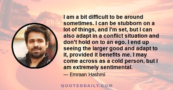 I am a bit difficult to be around sometimes. I can be stubborn on a lot of things, and I'm set, but I can also adapt in a conflict situation and don't hold on to an ego. I end up seeing the larger good and adapt to it,