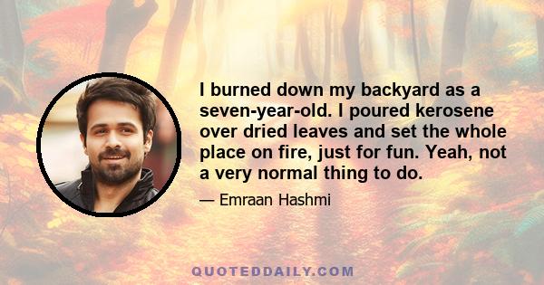 I burned down my backyard as a seven-year-old. I poured kerosene over dried leaves and set the whole place on fire, just for fun. Yeah, not a very normal thing to do.