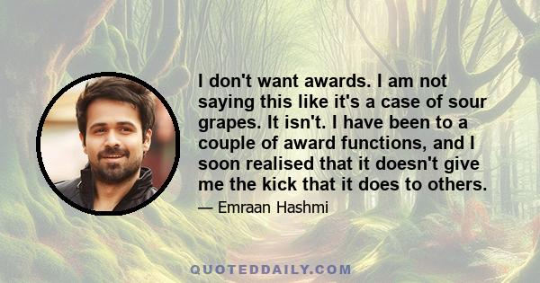 I don't want awards. I am not saying this like it's a case of sour grapes. It isn't. I have been to a couple of award functions, and I soon realised that it doesn't give me the kick that it does to others.