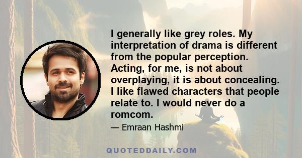 I generally like grey roles. My interpretation of drama is different from the popular perception. Acting, for me, is not about overplaying, it is about concealing. I like flawed characters that people relate to. I would 