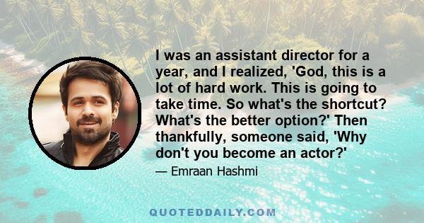 I was an assistant director for a year, and I realized, 'God, this is a lot of hard work. This is going to take time. So what's the shortcut? What's the better option?' Then thankfully, someone said, 'Why don't you