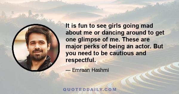 It is fun to see girls going mad about me or dancing around to get one glimpse of me. These are major perks of being an actor. But you need to be cautious and respectful.