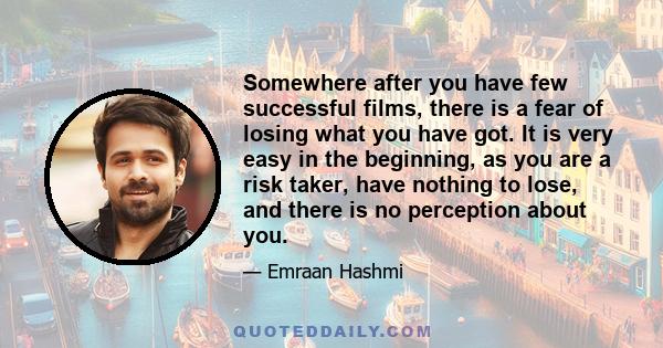 Somewhere after you have few successful films, there is a fear of losing what you have got. It is very easy in the beginning, as you are a risk taker, have nothing to lose, and there is no perception about you.