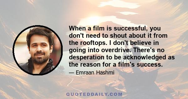 When a film is successful, you don't need to shout about it from the rooftops. I don't believe in going into overdrive. There's no desperation to be acknowledged as the reason for a film's success.