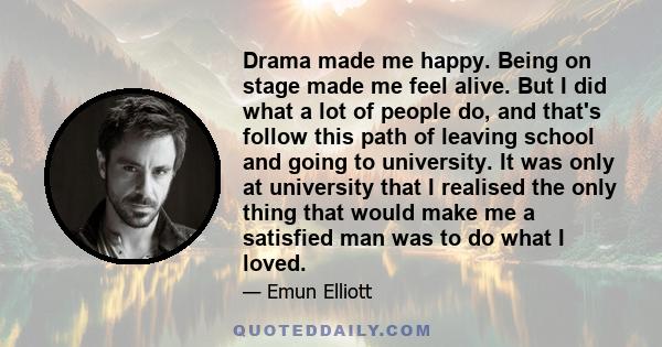 Drama made me happy. Being on stage made me feel alive. But I did what a lot of people do, and that's follow this path of leaving school and going to university. It was only at university that I realised the only thing