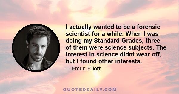 I actually wanted to be a forensic scientist for a while. When I was doing my Standard Grades, three of them were science subjects. The interest in science didnt wear off, but I found other interests.