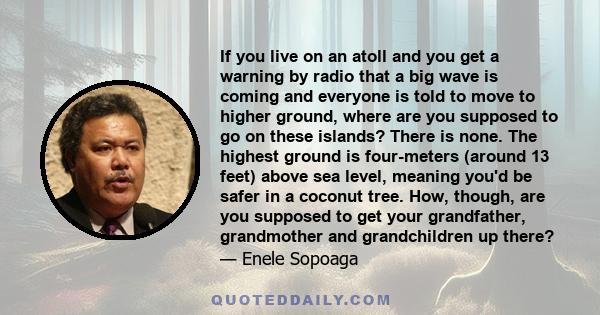 If you live on an atoll and you get a warning by radio that a big wave is coming and everyone is told to move to higher ground, where are you supposed to go on these islands? There is none. The highest ground is