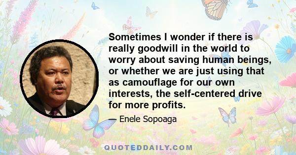 Sometimes I wonder if there is really goodwill in the world to worry about saving human beings, or whether we are just using that as camouflage for our own interests, the self-centered drive for more profits.