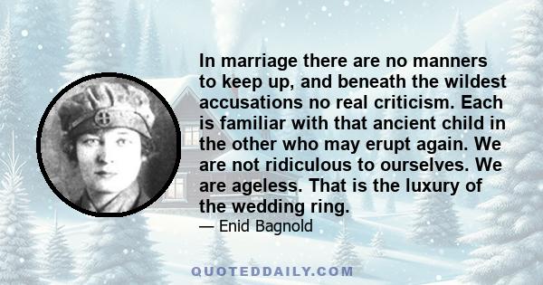 In marriage there are no manners to keep up, and beneath the wildest accusations no real criticism. Each is familiar with that ancient child in the other who may erupt again. We are not ridiculous to ourselves. We are