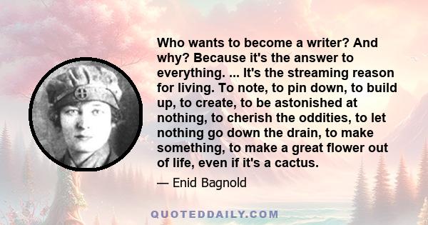 Who wants to become a writer? And why? Because it's the answer to everything. ... It's the streaming reason for living. To note, to pin down, to build up, to create, to be astonished at nothing, to cherish the oddities, 