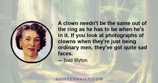 A clown needn't be the same out of the ring as he has to be when he's in it. If you look at photographs of clowns when they're just being ordinary men, they've got quite sad faces.