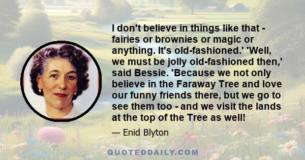 I don't believe in things like that - fairies or brownies or magic or anything. It's old-fashioned.' 'Well, we must be jolly old-fashioned then,' said Bessie. 'Because we not only believe in the Faraway Tree and love