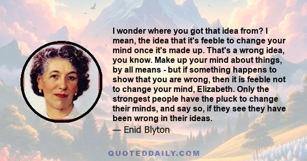 I wonder where you got that idea from? I mean, the idea that it's feeble to change your mind once it's made up. That's a wrong idea, you know. Make up your mind about things, by all means - but if something happens to