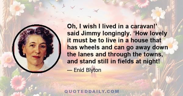 Oh, I wish I lived in a caravan!’ said Jimmy longingly. ‘How lovely it must be to live in a house that has wheels and can go away down the lanes and through the towns, and stand still in fields at night!