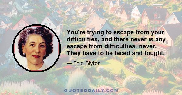 You're trying to escape from your difficulties, and there never is any escape from difficulties, never. They have to be faced and fought.