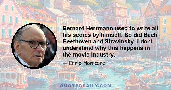 Bernard Herrmann used to write all his scores by himself. So did Bach, Beethoven and Stravinsky. I dont understand why this happens in the movie industry.