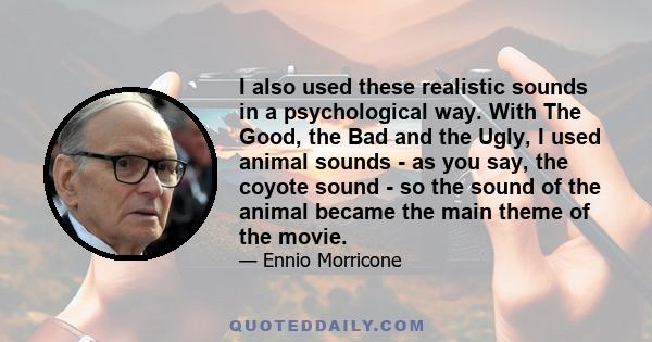 I also used these realistic sounds in a psychological way. With The Good, the Bad and the Ugly, I used animal sounds - as you say, the coyote sound - so the sound of the animal became the main theme of the movie.