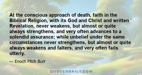 At the conscious approach of death, faith in the Biblical Religion, with its God and Christ and written Revelation, never weakens, but almost or quite always strengthens, and very often advances to a splendid assurance; 