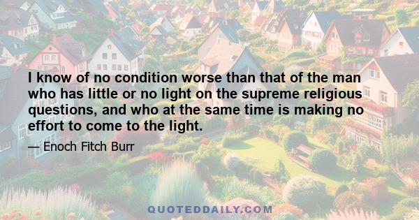 I know of no condition worse than that of the man who has little or no light on the supreme religious questions, and who at the same time is making no effort to come to the light.