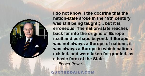 I do not know if the doctrine that the nation-state arose in the 19th century was still being taught:;... but it is erroneous. The nation-state reaches back far into the origins of Europe itself and perhaps beyond. If