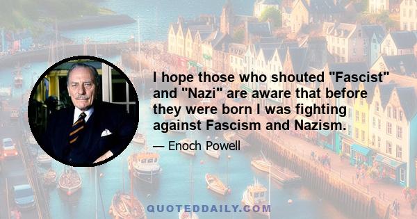 I hope those who shouted Fascist and Nazi are aware that before they were born I was fighting against Fascism and Nazism.