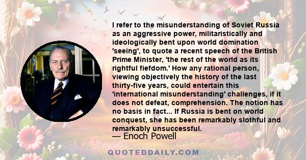 I refer to the misunderstanding of Soviet Russia as an aggressive power, militaristically and ideologically bent upon world domination 'seeing', to quote a recent speech of the British Prime Minister, 'the rest of the