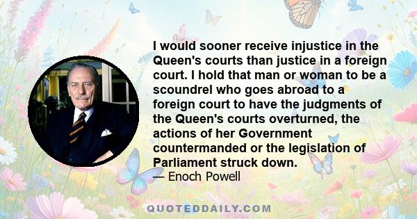 I would sooner receive injustice in the Queen's courts than justice in a foreign court. I hold that man or woman to be a scoundrel who goes abroad to a foreign court to have the judgments of the Queen's courts