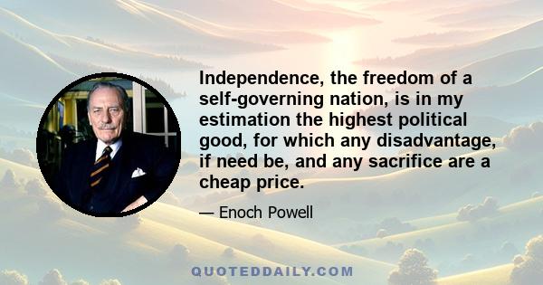 Independence, the freedom of a self-governing nation, is in my estimation the highest political good, for which any disadvantage, if need be, and any sacrifice are a cheap price.