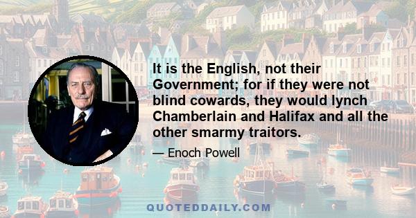 It is the English, not their Government; for if they were not blind cowards, they would lynch Chamberlain and Halifax and all the other smarmy traitors.