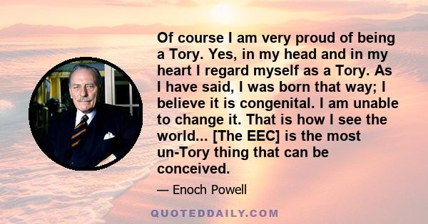 Of course I am very proud of being a Tory. Yes, in my head and in my heart I regard myself as a Tory. As I have said, I was born that way; I believe it is congenital. I am unable to change it. That is how I see the