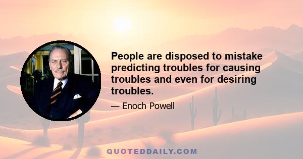 People are disposed to mistake predicting troubles for causing troubles and even for desiring troubles.