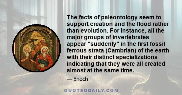 The facts of paleontology seem to support creation and the flood rather than evolution. For instance, all the major groups of invertebrates appear suddenly in the first fossil ferrous strata (Cambrian) of the earth with 