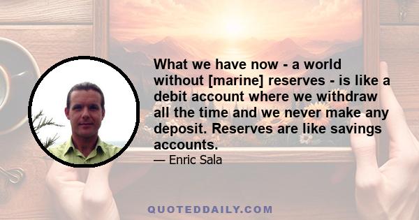 What we have now - a world without [marine] reserves - is like a debit account where we withdraw all the time and we never make any deposit. Reserves are like savings accounts.