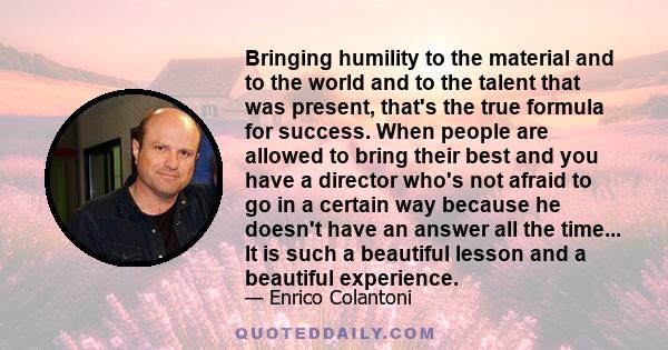 Bringing humility to the material and to the world and to the talent that was present, that's the true formula for success. When people are allowed to bring their best and you have a director who's not afraid to go in a 