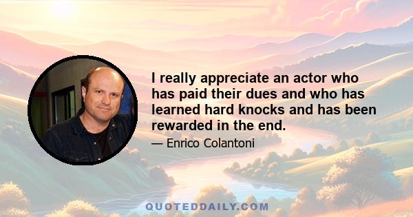 I really appreciate an actor who has paid their dues and who has learned hard knocks and has been rewarded in the end.