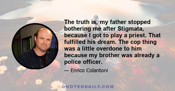 The truth is, my father stopped bothering me after Stigmata, because I got to play a priest. That fulfilled his dream. The cop thing was a little overdone to him because my brother was already a police officer.