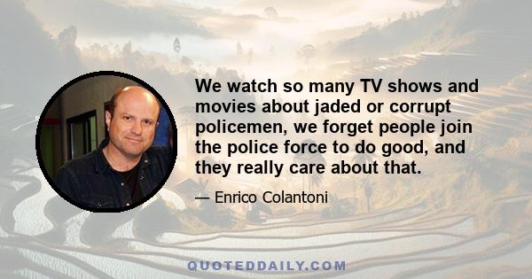 We watch so many TV shows and movies about jaded or corrupt policemen, we forget people join the police force to do good, and they really care about that.