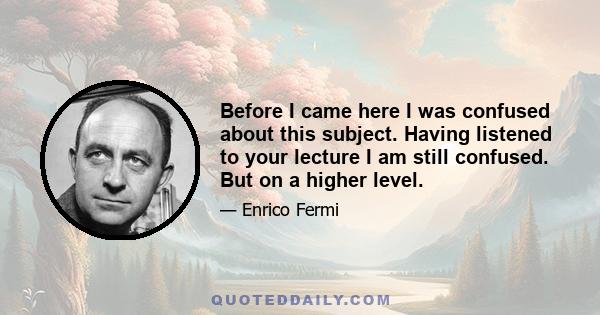 Before I came here I was confused about this subject. Having listened to your lecture I am still confused. But on a higher level.