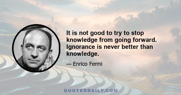 It is not good to try to stop knowledge from going forward. Ignorance is never better than knowledge.