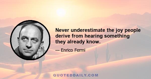 Never underestimate the joy people derive from hearing something they already know.