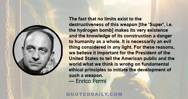 The fact that no limits exist to the destructiveness of this weapon [the 'Super', i.e. the hydrogen bomb] makes its very existence and the knowledge of its construction a danger to humanity as a whole. It is necessarily 