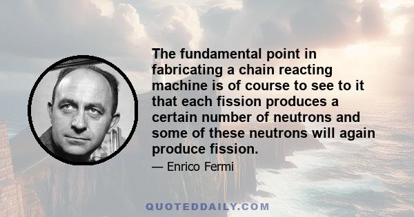 The fundamental point in fabricating a chain reacting machine is of course to see to it that each fission produces a certain number of neutrons and some of these neutrons will again produce fission.