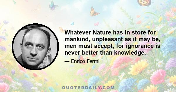 Whatever Nature has in store for mankind, unpleasant as it may be, men must accept, for ignorance is never better than knowledge.