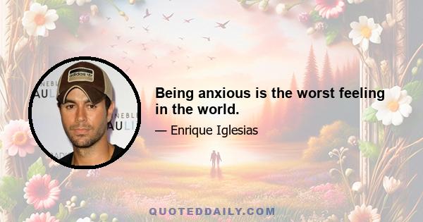 Being anxious is the worst feeling in the world.