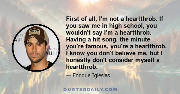 First of all, I'm not a heartthrob. If you saw me in high school, you wouldn't say I'm a heartthrob. Having a hit song, the minute you're famous, you're a heartthrob. I know you don't believe me, but I honestly don't