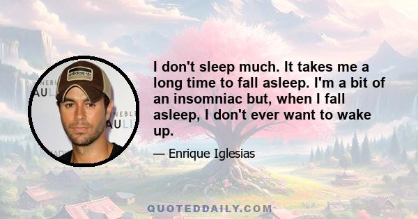 I don't sleep much. It takes me a long time to fall asleep. I'm a bit of an insomniac but, when I fall asleep, I don't ever want to wake up.